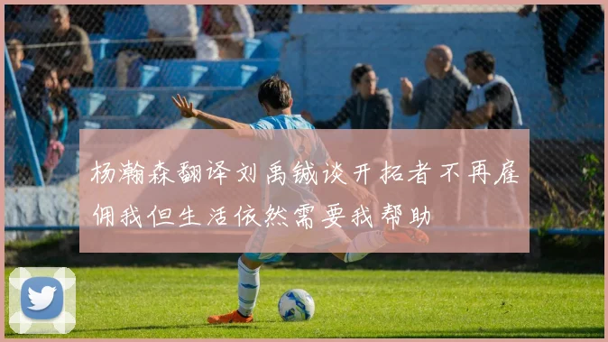 杨瀚森翻译刘禹铖谈开拓者不再雇佣我但生活依然需要我帮助