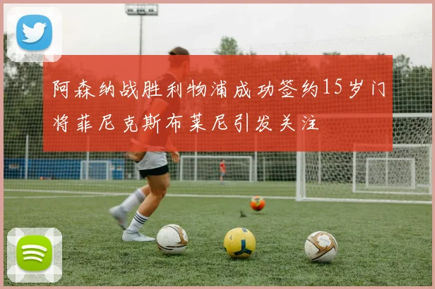 阿森纳战胜利物浦成功签约15岁门将菲尼克斯布莱尼引发关注
