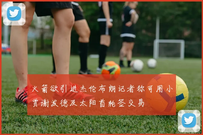火箭欲引进杰伦布朗记者称可用小贾谢泼德及太阳首轮签交易