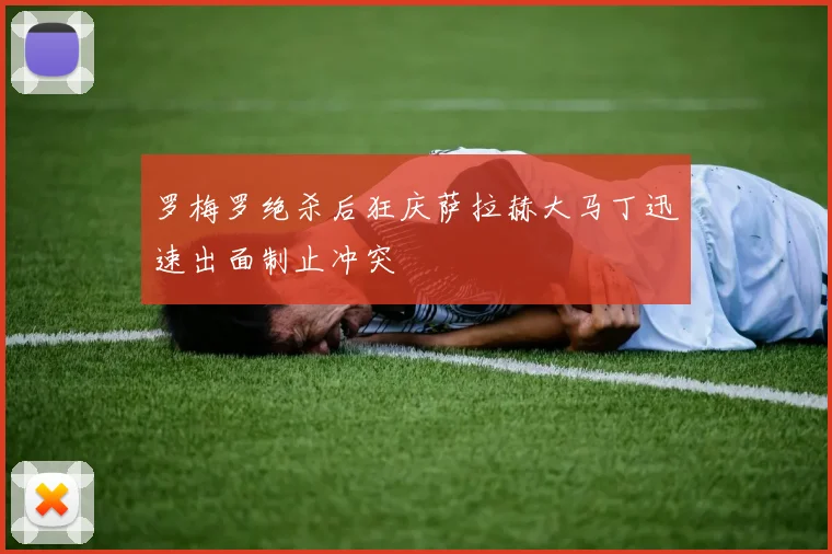 罗梅罗绝杀后狂庆萨拉赫大马丁迅速出面制止冲突