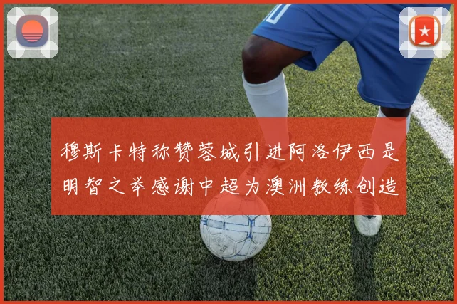 穆斯卡特称赞蓉城引进阿洛伊西是明智之举感谢中超为澳洲教练创造机会