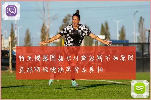特里揭露图赫尔对斯彭斯不满原因直指阿诺德缺席背后真相