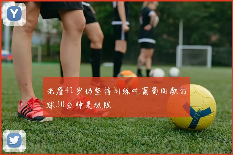 老詹41岁仍坚持训练吃葡萄间歇打球30分钟是极限