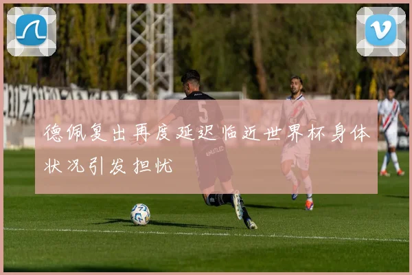 德佩复出再度延迟临近世界杯身体状况引发担忧