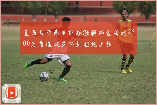 皇马与邓弗里斯接触解约金高达2500万首选波罗热刺拒绝出售