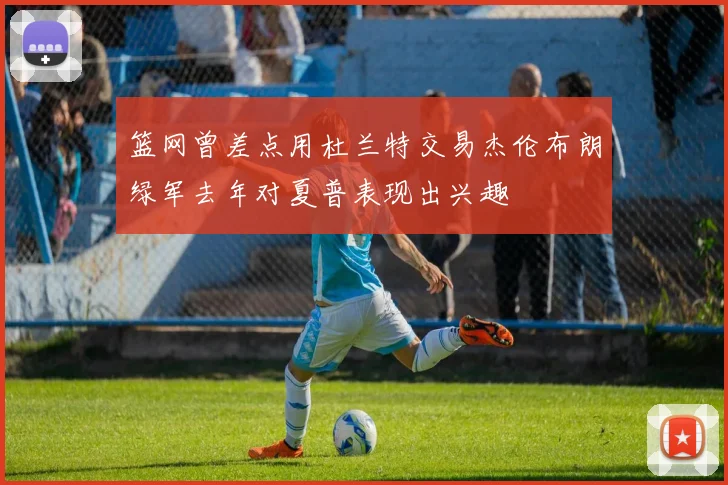 篮网曾差点用杜兰特交易杰伦布朗绿军去年对夏普表现出兴趣