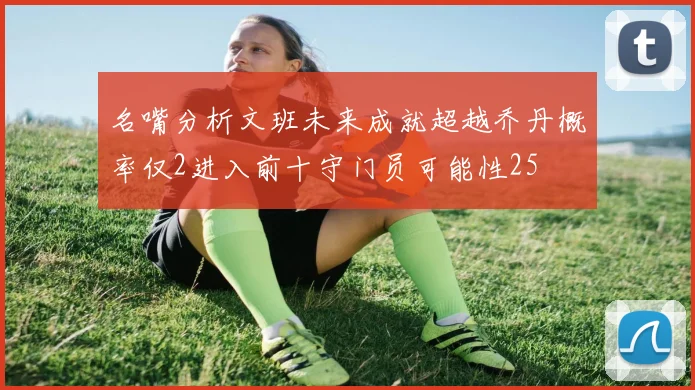 名嘴分析文班未来成就超越乔丹概率仅2进入前十守门员可能性25
