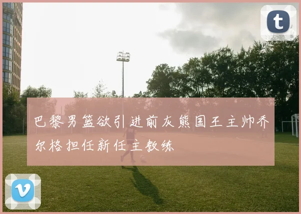 巴黎男篮欲引进前灰熊国王主帅乔尔格担任新任主教练