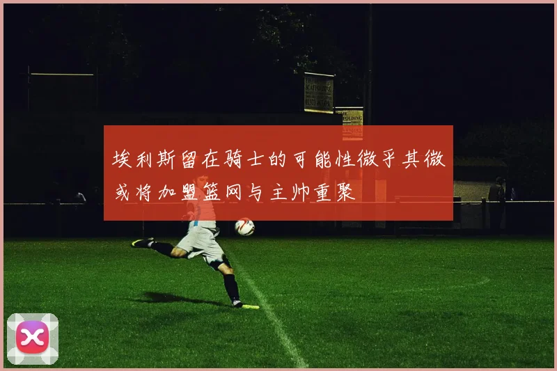 埃利斯留在骑士的可能性微乎其微或将加盟篮网与主帅重聚