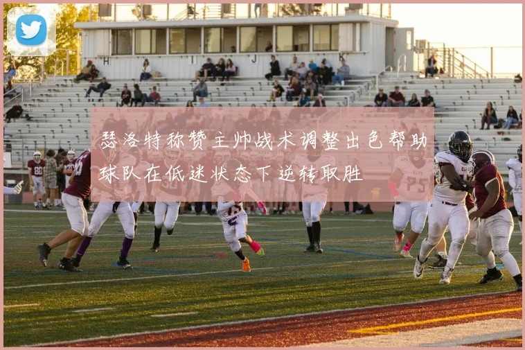 瑟洛特称赞主帅战术调整出色帮助球队在低迷状态下逆转取胜