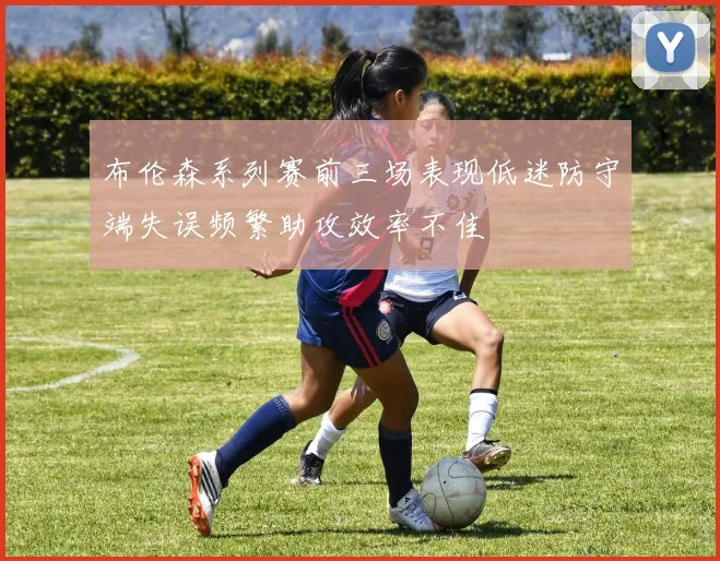 布伦森系列赛前三场表现低迷防守端失误频繁助攻效率不佳