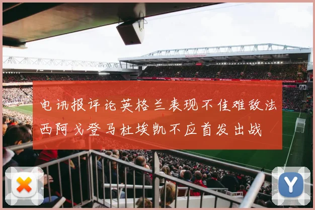 电讯报评论英格兰表现不佳难敌法西阿戈登马杜埃凯不应首发出战