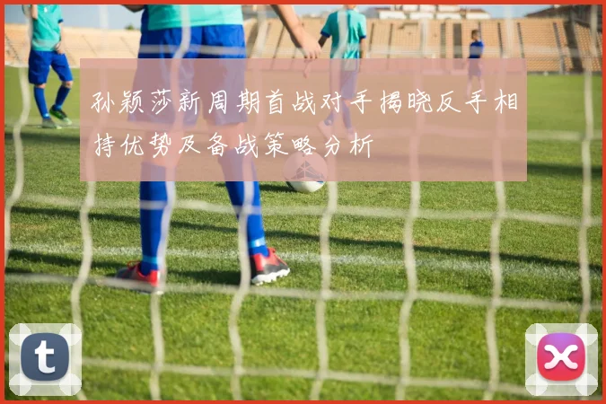 孙颖莎新周期首战对手揭晓反手相持优势及备战策略分析